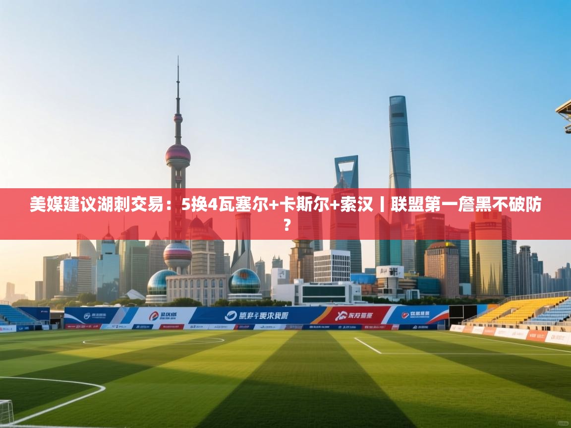 美媒建议湖刺交易:5换4瓦塞尔+卡斯尔+索汉丨联盟第一詹黑不破防? 第1张