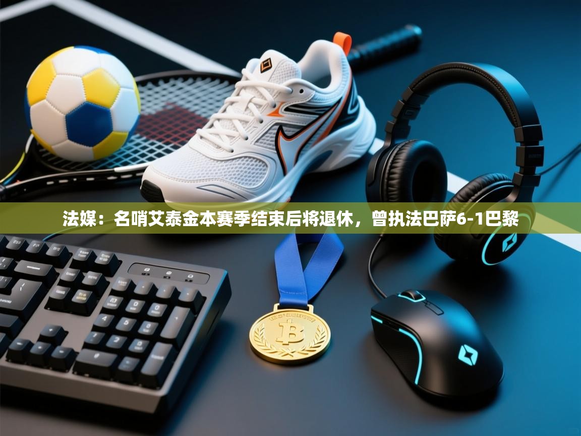 法媒：名哨艾泰金本赛季结束后将退休，曾执法巴萨6-1巴黎